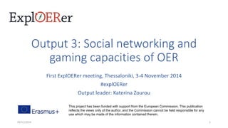 Output 3: Social networking and 
gaming capacities of OER 
First ExplOERer meeting, Thessaloniki, 3-4 November 2014 
#explOERer 
Output leader: Katerina Zourou 
This project has been funded with support from the European Commission. This publication 
reflects the views only of the author, and the Commission cannot be held responsible for any 
use which may be made of the information contained therein. 
03/11/2014 1 
 