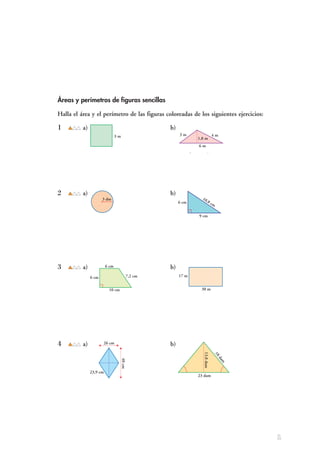 Áreas y perímetros de figuras sencillas
Halla el área y el perímetro de las figuras coloreadas de los siguientes ejercicios:
1 a) b)
a) Sϭ3 mи3 mϭ9 m2
b) Sϭᎏ
6 mи
2
1,8 m
ᎏϭ5,4 m2
Pϭ4и3 mϭ12 m Pϭ3ϩ4ϩ6ϭ13 m
2 a) b)
a) Sϭπи32
dm2
ϭ28,26 dm2
b) Sϭᎏ
9 cm
2
и6 cm
ᎏϭ27 cm2
Pϭ2πи3 dmϭ18,84 dm Pϭ6 cmϩ9 cmϩ10,8 cmϭ25,8 cm
3 a) b)
a) Sϭᎏ
Bϩ
2
b
ᎏиhϭᎏ
10
2
ϩ6
ᎏи6ϭ48 cm2
b) Sϭ30 mи17 mϭ510 m2
Pϭ6ϩ6ϩ10ϩ7,2ϭ29,2 cm Pϭ(17и2) mϩ(30и2) mϭ94 m
4 a) b)
a) Sϭᎏ
D
2
иd
ᎏϭᎏ
40
2
и26
ᎏϭ520 cm2
b) Sϭᎏ
23и
2
13,8
ᎏϭ158,7 dam2
Pϭ23,9и4 cmϭ95,6 cm Pϭ18ϩ23ϩ18ϭ59 dam
3 m 3 m 4 m
1,8 m
6 m
6 cm
9 cm
10,8 cm
3 dm
6 cm
10 cm
6 cm
7,2 cm 17 m
30 m
23,9 cm
40cm
26 cm
18dam
13,8dam
23 dam
1
 