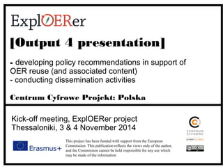 [Output 4 presentation] 
- developing policy recommendations in support of 
OER reuse (and associated content) 
- conducting dissemination activities 
Centrum Cyfrowe Projekt: Polska 
Kick-off meeting, ExplOERer project 
Thessaloniki, 3 & 4 November 2014 
This project has been funded with support from the European 
Commission. This publication reflects the views only of the author, 
and the Commission cannot be held responsible for any use which 
may be made of the information contained therein. 
 