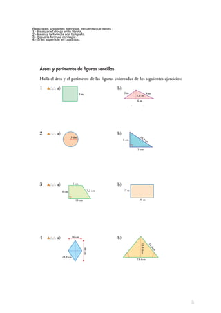 Áreas y perímetros de figuras sencillas
Halla el área y el perímetro de las figuras coloreadas de los siguientes ejercicios:
1 a) b)
a) Sϭ3 mи3 mϭ9 m2
b) Sϭᎏ
6 mи
2
1,8 m
ᎏϭ5,4 m2
Pϭ4и3 mϭ12 m Pϭ3ϩ4ϩ6ϭ13 m
2 a) b)
a) Sϭπи32
dm2
ϭ28,26 dm2
b) Sϭᎏ
9 cm
2
и6 cm
ᎏϭ27 cm2
Pϭ2πи3 dmϭ18,84 dm Pϭ6 cmϩ9 cmϩ10,8 cmϭ25,8 cm
3 a) b)
a) Sϭᎏ
Bϩ
2
b
ᎏиhϭᎏ
10
2
ϩ6
ᎏи6ϭ48 cm2
b) Sϭ30 mи17 mϭ510 m2
Pϭ6ϩ6ϩ10ϩ7,2ϭ29,2 cm Pϭ(17и2) mϩ(30и2) mϭ94 m
4 a) b)
a) Sϭᎏ
D
2
иd
ᎏϭᎏ
40
2
и26
ᎏϭ520 cm2
b) Sϭᎏ
23и
2
13,8
ᎏϭ158,7 dam2
Pϭ23,9и4 cmϭ95,6 cm Pϭ18ϩ23ϩ18ϭ59 dam
3 m 3 m 4 m
1,8 m
6 m
6 cm
9 cm
10,8 cm
3 dm
6 cm
10 cm
6 cm
7,2 cm 17 m
30 m
23,9 cm
40cm
26 cm
18dam
13,8dam
23 dam
1
Realiza los siguientes ejercicios, recuerda que debes :
1.- Realizar el dibujo en tu libreta.
2.- Realiza la fórmula con boligrafo.
3.- Sigue la fórmula con lápiz.
4.- Si es superficie en cuadrado.
 