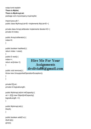 output and explain
There is Mylist;
There is MyArrayList:
package com.mycompany.myarraylist;
import java.util.*;
public class MyArrayList<E> implements MyList<E> {
private class ArrayListIterator implements Iterator<E> {
private int index;
public ArrayListIterator() {
index=0;
}
public boolean hasNext() {
return index < size();
}
public E next() {
index++;
return arr[index-1];
}
public void remove() {
throw new UnsupportedOperationException();
}
}
private E[] arr;
private int logicalLength;
public MyArrayList(int initCapacity) {
arr = (E[]) new Object[initCapacity];
logicalLength = 0;
}
public MyArrayList() {
this(4);
}
public boolean add(E e) {
if(isFull())
grow();
 