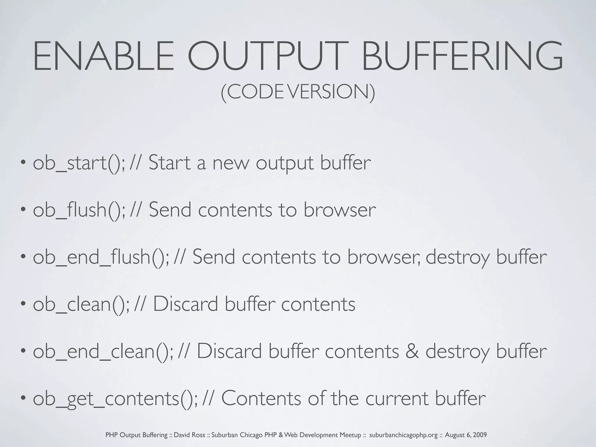 ENABLE OUTPUT BUFFERING (CODE VERSION) • ob_start(); // Start a new output buffer • ob_ﬂush(); // Send contents to browser • ob_end_ﬂush(); // Send contents to browser, destroy buffer • ob_clean(); // Discard buffer contents • ob_end_clean(); // Discard buffer contents & destroy buffer • ob_get_contents(); // Contents of the current buffer PHP Output Buffering :: David Ross :: Suburban Chicago PHP & Web Development Meetup :: suburbanchicagophp.org :: August 6, 2009 