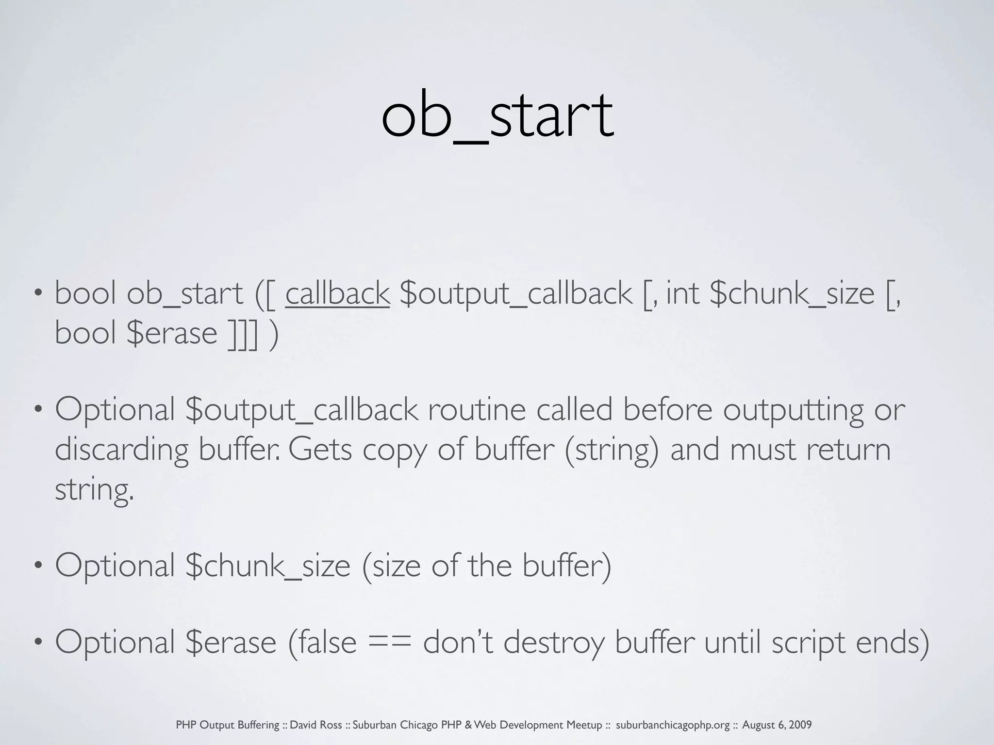 ob_start • bool ob_start ([ callback $output_callback [, int $chunk_size [, bool $erase ]]] ) • Optional $output_callback routine called before outputting or discarding buffer. Gets copy of buffer (string) and must return string. • Optional $chunk_size (size of the buffer) • Optional $erase (false == don’t destroy buffer until script ends) PHP Output Buffering :: David Ross :: Suburban Chicago PHP & Web Development Meetup :: suburbanchicagophp.org :: August 6, 2009 