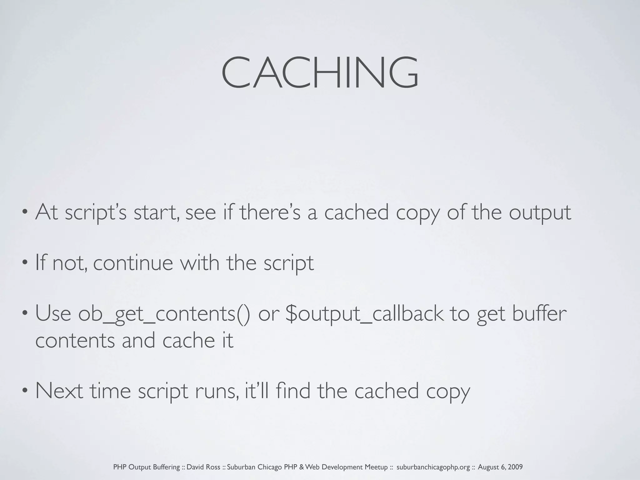 CACHING • At script’s start, see if there’s a cached copy of the output • If not, continue with the script • Use ob_get_contents() or $output_callback to get buffer contents and cache it • Next time script runs, it’ll ﬁnd the cached copy PHP Output Buffering :: David Ross :: Suburban Chicago PHP & Web Development Meetup :: suburbanchicagophp.org :: August 6, 2009 