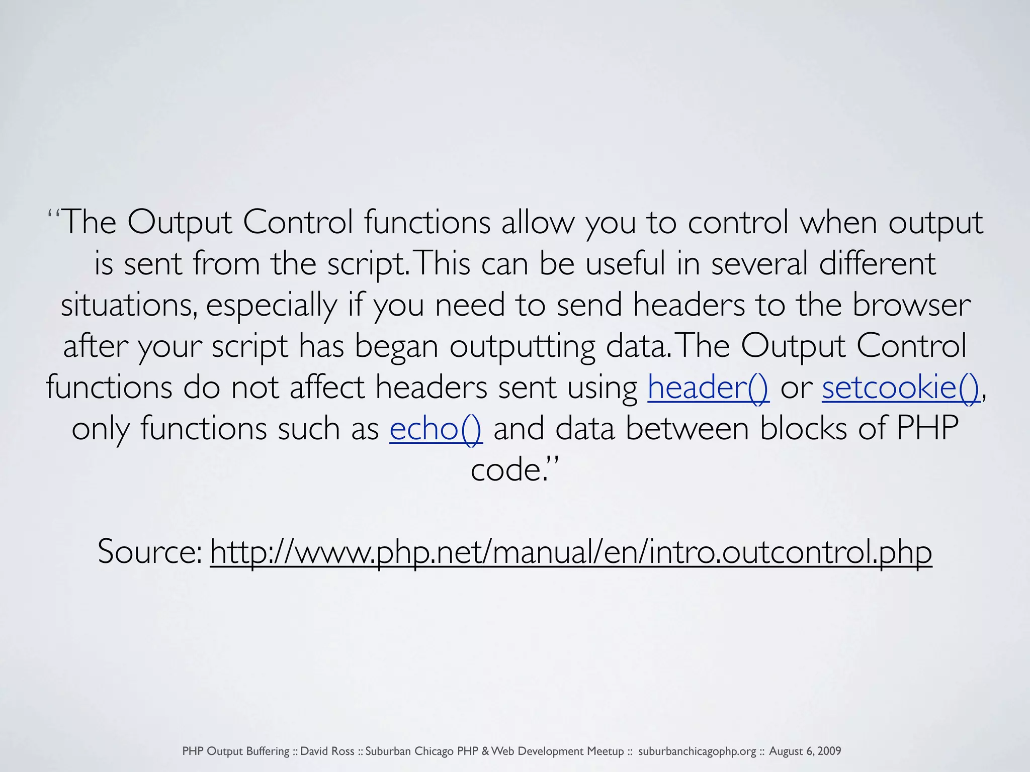 “The Output Control functions allow you to control when output is sent from the script. This can be useful in several different situations, especially if you need to send headers to the browser after your script has began outputting data. The Output Control functions do not affect headers sent using header() or setcookie(), only functions such as echo() and data between blocks of PHP code.” Source: http://www.php.net/manual/en/intro.outcontrol.php PHP Output Buffering :: David Ross :: Suburban Chicago PHP & Web Development Meetup :: suburbanchicagophp.org :: August 6, 2009 