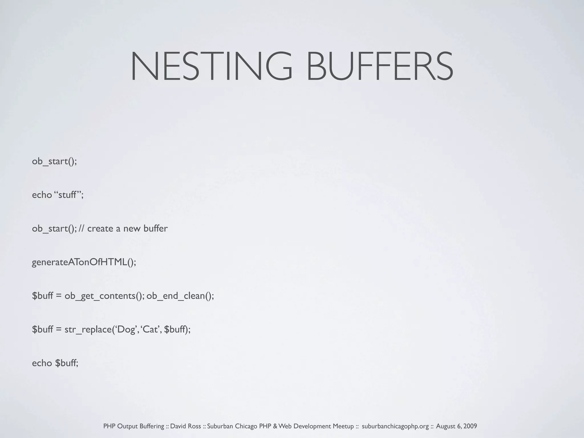 NESTING BUFFERS ob_start(); echo “stuff”; ob_start(); // create a new buffer generateATonOfHTML(); $buff = ob_get_contents(); ob_end_clean(); $buff = str_replace(‘Dog’, ‘Cat’, $buff); echo $buff; PHP Output Buffering :: David Ross :: Suburban Chicago PHP & Web Development Meetup :: suburbanchicagophp.org :: August 6, 2009 
