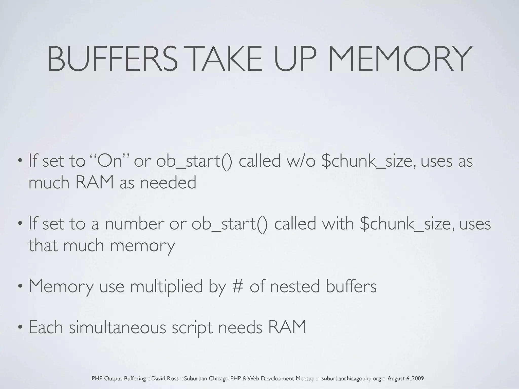 BUFFERS TAKE UP MEMORY • If set to “On” or ob_start() called w/o $chunk_size, uses as much RAM as needed • Ifset to a number or ob_start() called with $chunk_size, uses that much memory • Memory use multiplied by # of nested buffers • Each simultaneous script needs RAM PHP Output Buffering :: David Ross :: Suburban Chicago PHP & Web Development Meetup :: suburbanchicagophp.org :: August 6, 2009 