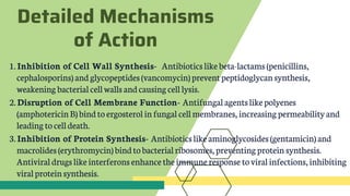 Detailed Mechanisms
of Action
1. Inhibition of Cell Wall Synthesis- Antibiotics like beta-lactams (penicillins,
cephalosporins) and glycopeptides (vancomycin) prevent peptidoglycan synthesis,
weakening bacterialcell walls andcausing cell lysis.
2. Disruption of Cell Membrane Function- Antifungal agentslikepolyenes
(amphotericinB) bindto ergosterol infungal cell membranes, increasing permeabilityand
leading tocell death.
3. Inhibition of Protein Synthesis- Antibioticslike aminoglycosides (gentamicin) and
macrolides (erythromycin) bindtobacterial ribosomes, preventing protein synthesis.
Antiviral drugs likeinterferons enhance the immune response toviralinfections, inhibiting
viral proteinsynthesis.
 