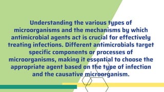 Understanding the various types of
microorganisms and the mechanisms by which
antimicrobial agents act is crucial for effectively
treating infections. Different antimicrobials target
specific components or processes of
microorganisms, making it essential to choose the
appropriate agent based on the type of infection
and the causative microorganism.
 