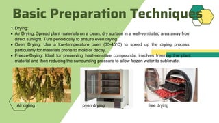 Basic Preparation Techniques
1.Drying:
 Air Drying: Spread plant materials on a clean, dry surface in a well-ventilated area away from
direct sunlight. Turn periodically to ensure even drying.
 Oven Drying: Use a low-temperature oven (35-45°C) to speed up the drying process,
particularly for materials prone to mold or decay.
 Freeze-Drying: Ideal for preserving heat-sensitive compounds, involves freezing the plant
material and then reducing the surrounding pressure to allow frozen water to sublimate.
Air drying oven drying free drying
 