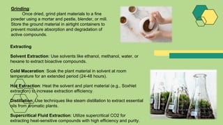 Grinding:
Once dried, grind plant materials to a fine
powder using a mortar and pestle, blender, or mill.
Store the ground material in airtight containers to
prevent moisture absorption and degradation of
active compounds.
Extracting
Solvent Extraction: Use solvents like ethanol, methanol, water, or
hexane to extract bioactive compounds.
Cold Maceration: Soak the plant material in solvent at room
temperature for an extended period (24-48 hours).
Hot Extraction: Heat the solvent and plant material (e.g., Soxhlet
extraction) to increase extraction efficiency.
Distillation: Use techniques like steam distillation to extract essential
oils from aromatic plants.
Supercritical Fluid Extraction: Utilize supercritical CO2 for
extracting heat-sensitive compounds with high efficiency and purity.
 