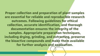 Proper collection and preparation of plant samples
are essential for reliable and reproducible research
outcomes. Following guidelines for ethical
collection, accurate identification, and thorough
documentation ensures the integrity of the
samples. Appropriate preparation techniques,
including drying, grinding, and extracting, preserve
the bioactive compounds and make them available
for further analysis and application.
 