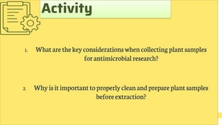 1. Whatarethekeyconsiderations whencollectingplantsamples
forantimicrobial research?
2. Whyisitimportanttoproperlycleanandprepareplantsamples
beforeextraction?
Activity
 