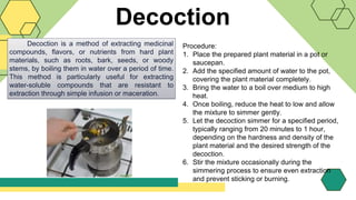 Decoction
Decoction is a method of extracting medicinal
compounds, flavors, or nutrients from hard plant
materials, such as roots, bark, seeds, or woody
stems, by boiling them in water over a period of time.
This method is particularly useful for extracting
water-soluble compounds that are resistant to
extraction through simple infusion or maceration.
Procedure:
1. Place the prepared plant material in a pot or
saucepan.
2. Add the specified amount of water to the pot,
covering the plant material completely.
3. Bring the water to a boil over medium to high
heat.
4. Once boiling, reduce the heat to low and allow
the mixture to simmer gently.
5. Let the decoction simmer for a specified period,
typically ranging from 20 minutes to 1 hour,
depending on the hardness and density of the
plant material and the desired strength of the
decoction.
6. Stir the mixture occasionally during the
simmering process to ensure even extraction
and prevent sticking or burning.
 
