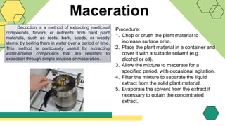Maceration
Decoction is a method of extracting medicinal
compounds, flavors, or nutrients from hard plant
materials, such as roots, bark, seeds, or woody
stems, by boiling them in water over a period of time.
This method is particularly useful for extracting
water-soluble compounds that are resistant to
extraction through simple infusion or maceration.
Procedure:
1. Chop or crush the plant material to
increase surface area.
2. Place the plant material in a container and
cover it with a suitable solvent (e.g.,
alcohol or oil).
3. Allow the mixture to macerate for a
specified period, with occasional agitation.
4. Filter the mixture to separate the liquid
extract from the solid plant material.
5. Evaporate the solvent from the extract if
necessary to obtain the concentrated
extract.
 