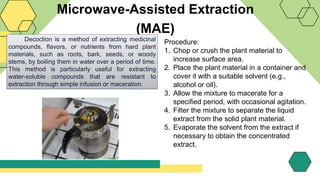 Microwave-Assisted Extraction
(MAE)
Decoction is a method of extracting medicinal
compounds, flavors, or nutrients from hard plant
materials, such as roots, bark, seeds, or woody
stems, by boiling them in water over a period of time.
This method is particularly useful for extracting
water-soluble compounds that are resistant to
extraction through simple infusion or maceration.
Procedure:
1. Chop or crush the plant material to
increase surface area.
2. Place the plant material in a container and
cover it with a suitable solvent (e.g.,
alcohol or oil).
3. Allow the mixture to macerate for a
specified period, with occasional agitation.
4. Filter the mixture to separate the liquid
extract from the solid plant material.
5. Evaporate the solvent from the extract if
necessary to obtain the concentrated
extract.
 