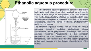 Ethanolic aqueous procedure
The ethanolic aqueous procedure combines the use of
both water and ethanol (or other alcohol) as solvents to
extract a wide range of compounds from plant material.
This method is particularly effective for extracting both polar
and non-polar compounds, making it suitable for a variety of
applications, including herbal medicine, phytochemistry,
and food processing.
The ethanolic aqueous extract can be used for various
purposes, including medicinal applications, dietary
supplements, herbal preparations, flavorings, and natural
products research. Adjustments to the extraction
parameters, such as solvent ratio, extraction time, and
temperature, can be made based on the specific properties
of the plant material and the desired characteristics of the
extract.
 