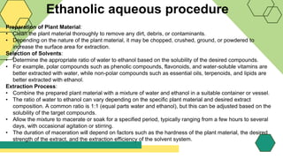 Ethanolic aqueous procedure
Preparation of Plant Material:
• Clean the plant material thoroughly to remove any dirt, debris, or contaminants.
• Depending on the nature of the plant material, it may be chopped, crushed, ground, or powdered to
increase the surface area for extraction.
Selection of Solvents:
• Determine the appropriate ratio of water to ethanol based on the solubility of the desired compounds.
• For example, polar compounds such as phenolic compounds, flavonoids, and water-soluble vitamins are
better extracted with water, while non-polar compounds such as essential oils, terpenoids, and lipids are
better extracted with ethanol.
Extraction Process:
• Combine the prepared plant material with a mixture of water and ethanol in a suitable container or vessel.
• The ratio of water to ethanol can vary depending on the specific plant material and desired extract
composition. A common ratio is 1:1 (equal parts water and ethanol), but this can be adjusted based on the
solubility of the target compounds.
• Allow the mixture to macerate or soak for a specified period, typically ranging from a few hours to several
days, with occasional agitation or stirring.
• The duration of maceration will depend on factors such as the hardness of the plant material, the desired
strength of the extract, and the extraction efficiency of the solvent system.
 