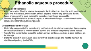Ethanolic aqueous procedure
Filtration and Separation:
• After maceration, filter the mixture to separate the liquid extract from the solid plant material.
• Use a fine mesh sieve, cheesecloth, or filter paper to remove any particulate matter.
• Press or squeeze the plant material to extract as much liquid as possible.
• The resulting filtrate is the ethanolic aqueous extract containing a combination of water-
soluble and ethanol-soluble compounds.
Concentration and Storage:
• Optionally, concentrate the extract using methods such as rotary evaporation, freeze-drying,
or vacuum distillation to remove excess solvent and increase the potency of the extract.
• Transfer the concentrated extract to a clean, airtight container, such as a glass bottle or jar,
for storage.
• Store the extract in a cool, dark place away from direct sunlight and heat to maintain its
stability and prolong its shelf life.
 