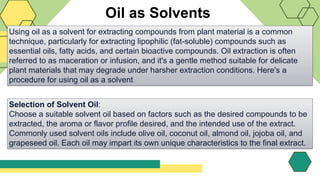 Oil as Solvents
Using oil as a solvent for extracting compounds from plant material is a common
technique, particularly for extracting lipophilic (fat-soluble) compounds such as
essential oils, fatty acids, and certain bioactive compounds. Oil extraction is often
referred to as maceration or infusion, and it's a gentle method suitable for delicate
plant materials that may degrade under harsher extraction conditions. Here's a
procedure for using oil as a solvent
Selection of Solvent Oil:
Choose a suitable solvent oil based on factors such as the desired compounds to be
extracted, the aroma or flavor profile desired, and the intended use of the extract.
Commonly used solvent oils include olive oil, coconut oil, almond oil, jojoba oil, and
grapeseed oil. Each oil may impart its own unique characteristics to the final extract.
 