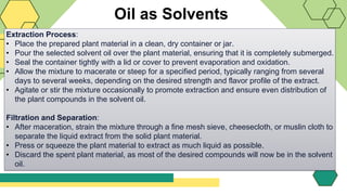 Oil as Solvents
Extraction Process:
• Place the prepared plant material in a clean, dry container or jar.
• Pour the selected solvent oil over the plant material, ensuring that it is completely submerged.
• Seal the container tightly with a lid or cover to prevent evaporation and oxidation.
• Allow the mixture to macerate or steep for a specified period, typically ranging from several
days to several weeks, depending on the desired strength and flavor profile of the extract.
• Agitate or stir the mixture occasionally to promote extraction and ensure even distribution of
the plant compounds in the solvent oil.
Filtration and Separation:
• After maceration, strain the mixture through a fine mesh sieve, cheesecloth, or muslin cloth to
separate the liquid extract from the solid plant material.
• Press or squeeze the plant material to extract as much liquid as possible.
• Discard the spent plant material, as most of the desired compounds will now be in the solvent
oil.
 