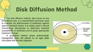 Disk Diffusion Method
The disk diffusion method, also known as the
Kirby-Bauer test, is a standardized technique used
to evaluate the effectiveness of antibiotics against
specific bacterial strains. It is widely used in clinical
microbiology laboratories to determine bacterial
susceptibility to antibiotics and to guide appropriate
treatment choices.
A qualitative method where antimicrobial-
impregnated disks are placed on an agar plate
inoculated with the test organism.
 