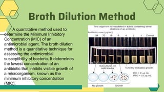 Broth Dilution Method
A quantitative method used to
determine the Minimum Inhibitory
Concentration (MIC) of an
antimicrobial agent. The broth dilution
method is a quantitative technique for
assessing the antimicrobial
susceptibility of bacteria. It determines
the lowest concentration of an
antibiotic that inhibits visible growth of
a microorganism, known as the
minimum inhibitory concentration
(MIC).
 