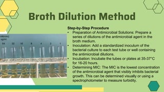 Broth Dilution Method
Step-by-Step Procedure
• Preparation of Antimicrobial Solutions: Prepare a
series of dilutions of the antimicrobial agent in the
broth medium.
• Inoculation: Add a standardized inoculum of the
bacterial culture to each test tube or well containing
the antimicrobial dilutions.
• Incubation: Incubate the tubes or plates at 35-37°C
for 16-20 hours.
• Determining MIC: The MIC is the lowest concentration
of the antimicrobial agent that visibly inhibits bacterial
growth. This can be determined visually or using a
spectrophotometer to measure turbidity.
 