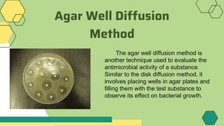 Agar Well Diffusion
Method
The agar well diffusion method is
another technique used to evaluate the
antimicrobial activity of a substance.
Similar to the disk diffusion method, it
involves placing wells in agar plates and
filling them with the test substance to
observe its effect on bacterial growth.
 