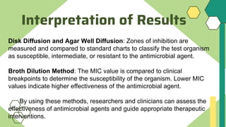 Interpretation of Results
Disk Diffusion and Agar Well Diffusion: Zones of inhibition are
measured and compared to standard charts to classify the test organism
as susceptible, intermediate, or resistant to the antimicrobial agent.
Broth Dilution Method: The MIC value is compared to clinical
breakpoints to determine the susceptibility of the organism. Lower MIC
values indicate higher effectiveness of the antimicrobial agent.
By using these methods, researchers and clinicians can assess the
effectiveness of antimicrobial agents and guide appropriate therapeutic
interventions.
 