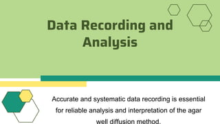 Data Recording and
Analysis
Accurate and systematic data recording is essential
for reliable analysis and interpretation of the agar
well diffusion method.
 