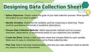 Designing Data Collection Sheets
• Define Objectives: Clearly outline the goals of your data collection process. What specific
information do you need to gather?
• Identify Variables: Determine the variables you'll be measuring or observing. These
could be quantitative (numerical) or qualitative (descriptive).
• Choose Data Collection Methods: Select appropriate methods such as surveys,
interviews, observations, or experiments based on your objectives and variables.
• Create the Sheet: Design a data collection sheet that includes fields for each variable.
Make sure it's easy to understand and use by those collecting data.
• Pilot Test: Before full-scale implementation, pilot test your data collection sheet to identify
any issues or areas for improvement.
 