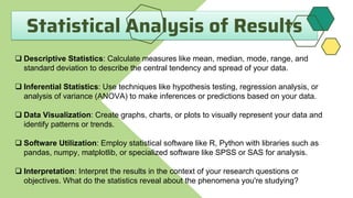 Statistical Analysis of Results
 Descriptive Statistics: Calculate measures like mean, median, mode, range, and
standard deviation to describe the central tendency and spread of your data.
 Inferential Statistics: Use techniques like hypothesis testing, regression analysis, or
analysis of variance (ANOVA) to make inferences or predictions based on your data.
 Data Visualization: Create graphs, charts, or plots to visually represent your data and
identify patterns or trends.
 Software Utilization: Employ statistical software like R, Python with libraries such as
pandas, numpy, matplotlib, or specialized software like SPSS or SAS for analysis.
 Interpretation: Interpret the results in the context of your research questions or
objectives. What do the statistics reveal about the phenomena you're studying?
 
