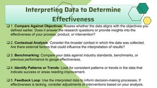 Interpreting Data to Determine
Effectiveness
 1. Compare Against Objectives: Assess whether the data aligns with the objectives you
defined earlier. Does it answer the research questions or provide insights into the
effectiveness of your process, product, or intervention?
 2. Contextual Analysis: Consider the broader context in which the data was collected.
Are there external factors that could influence the interpretation of results?
 3. Benchmarking: Compare your data against industry standards, benchmarks, or
previous performance to gauge effectiveness.
 4. Identify Patterns or Trends: Look for consistent patterns or trends in the data that
indicate success or areas needing improvement.
 5. Feedback Loop: Use the interpreted data to inform decision-making processes. If
effectiveness is lacking, consider adjustments or interventions based on your analysis.
 