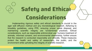 Safety and Ethical
Considerations
Implementing rigorous safety and ethical standards is crucial in the
agar well diffusion method and any microbiological research. Adhering to
biosafety guidelines, using PPE, ensuring proper waste disposal, and
maintaining scientific integrity are fundamental practices. Ethical
considerations, such as responsible antimicrobial use, humane treatment of
animals, informed consent, and environmental stewardship, further ensure
that the research is conducted responsibly and ethically. These measures
protect the health and safety of researchers, the public, and the
environment while upholding the integrity of scientific research.
 