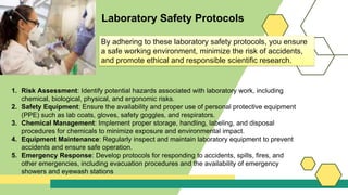 Laboratory Safety Protocols
1. Risk Assessment: Identify potential hazards associated with laboratory work, including
chemical, biological, physical, and ergonomic risks.
2. Safety Equipment: Ensure the availability and proper use of personal protective equipment
(PPE) such as lab coats, gloves, safety goggles, and respirators.
3. Chemical Management: Implement proper storage, handling, labeling, and disposal
procedures for chemicals to minimize exposure and environmental impact.
4. Equipment Maintenance: Regularly inspect and maintain laboratory equipment to prevent
accidents and ensure safe operation.
5. Emergency Response: Develop protocols for responding to accidents, spills, fires, and
other emergencies, including evacuation procedures and the availability of emergency
showers and eyewash stations
By adhering to these laboratory safety protocols, you ensure
a safe working environment, minimize the risk of accidents,
and promote ethical and responsible scientific research.
 