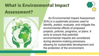 What is Environmental Impact
Assessment?
An Environmental Impact Assessment
(EIA) is a systematic process used to
identify, predict, evaluate, and mitigate the
environmental effects of proposed
projects, policies, programs, or plans. It
aims to ensure that potential
environmental impacts are considered
during decision-making processes,
allowing for sustainable development and
the protection of the environment.
 