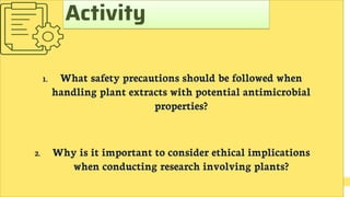 1. What safety precautions should be followed when
handling plant extracts with potential antimicrobial
properties?
2. Why is it important to consider ethical implications
when conducting research involving plants?
Activity
 
