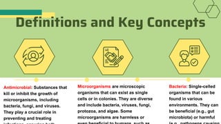 Definitions and Key Concepts
Antimicrobial: Substances that
kill or inhibit the growth of
microorganisms, including
bacteria, fungi, and viruses.
They play a crucial role in
preventing and treating
Microorganisms are microscopic
organisms that can exist as single
cells or in colonies. They are diverse
and include bacteria, viruses, fungi,
protozoa, and algae. Some
microorganisms are harmless or
Bacteria: Single-celled
organisms that can be
found in various
environments. They can
be beneficial (e.g., gut
microbiota) or harmful
 