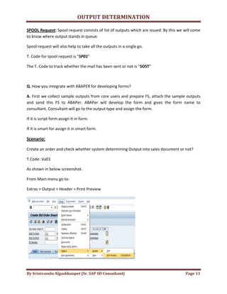 OUTPUT DETERMINATION
By Srinivasulu Algaskhanpet (Sr. SAP SD Consultant) Page 11
SPOOL Request: Spool request consists of list of outputs which are issued. By this we will come
to know where output stands in queue.
Spool request will also help to take all the outputs in a single go.
T. Code for spool request is "SP01"
The T. Code to track whether the mail has been sent or not is "SOST"
Q. How you integrate with ABAPER for developing forms?
A. First we collect sample outputs from core users and prepare FS, attach the sample outputs
and send this FS to ABAPer. ABAPer will develop the form and gives the form name to
consultant. Consultant will go to the output type and assign the form.
If it is script form assign it in form.
If it is smart for assign it in smart form.
Scenario:
Create an order and check whether system determining Output into sales document or not?
T.Code: Va01
As shown in below screenshot.
From Main menu go to:
Extras > Output > Header > Print Preview
 