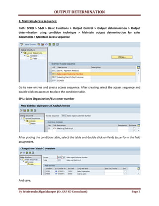 OUTPUT DETERMINATION
By Srinivasulu Algaskhanpet (Sr. SAP SD Consultant) Page 3
2. Maintain Access Sequence:
Path: SPRO > S&D > Basic Functions > Output Control > Output determination > Output
determination using condition technique > Maintain output determination for sales
documents > Maintain access sequence
Go to new entries and create access sequence. After creating select the access sequence and
double click on accesses to place the condition table.
SPIL: Sales Organization/Customer number
After placing the condition table, select the table and double click on fields to perform the field
assignment.
And save.
 