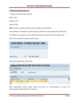 OUTPUT DETERMINATION
By Srinivasulu Algaskhanpet (Sr. SAP SD Consultant) Page 9
6. Maintaining Output Records:
T. Code to maintain output record is:
Order: VV11
Delivery: VV21
Invoice: VV31
Note: To send a mail we need to have from address and to address.
"From address" is company's e-mail id which we maintain in sales organization address tab.
"To address" is customers e-mail id which we maintain in customer master address tab.
We’ll try to maintain for order and we’ll check.
After giving output type, press enter.
After maintaining record, select record and click on communication to enter the
communication details like printer name etc.
 