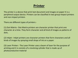 Printer
The printer is a device that print text document and images on paper It is a
peripheral output device. Printers can be classified in two group-impact printers
and non-impact printers
There are different types of printers:-
(1).Dot-Matrix:- Dot-Matrix printers are character printer that print one
character at a time. They form character and all kind of images as patterns of
dots.
(2) Inkjet:- Inkjet printers are character printers that form characters and all
kinds of images by spraying small drops of ink on a paper.
(3) Laser Printer:- The Laser Printer uses a beam of laser for the purpose of
printing and it is consists of a revolving cylinder that is made up of
photoconductive material
 