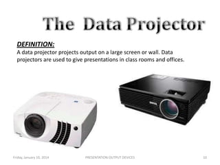DEFINITION:
A data projector projects output on a large screen or wall. Data
projectors are used to give presentations in class rooms and offices.

Friday, January 10, 2014

PRESENTATION:OUTPUT DEVICES

10

 