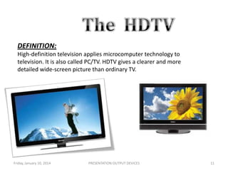 DEFINITION:
High-definition television applies microcomputer technology to
television. It is also called PC/TV. HDTV gives a clearer and more
detailed wide-screen picture than ordinary TV.

Friday, January 10, 2014

PRESENTATION:OUTPUT DEVICES

11

 
