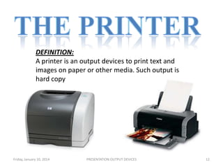 DEFINITION:
A printer is an output devices to print text and
images on paper or other media. Such output is
hard copy

Friday, January 10, 2014

PRESENTATION:OUTPUT DEVICES

12

 