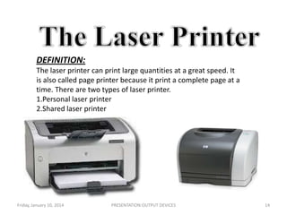 DEFINITION:
The laser printer can print large quantities at a great speed. It
is also called page printer because it print a complete page at a
time. There are two types of laser printer.
1.Personal laser printer
2.Shared laser printer

Friday, January 10, 2014

PRESENTATION:OUTPUT DEVICES

14

 