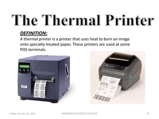 DEFINITION:
A thermal printer is a printer that uses heat to burn an image
onto specially-treated paper. These printers are used at some
POS terminals.

Friday, January 10, 2014

PRESENTATION:OUTPUT DEVICES

15

 