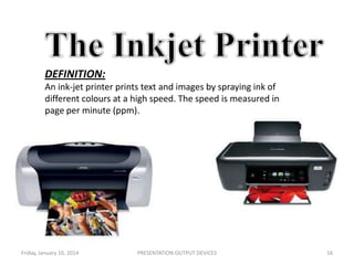 DEFINITION:
An ink-jet printer prints text and images by spraying ink of
different colours at a high speed. The speed is measured in
page per minute (ppm).

Friday, January 10, 2014

PRESENTATION:OUTPUT DEVICES

16

 