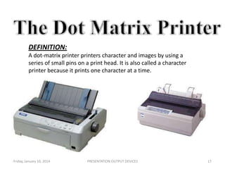 DEFINITION:
A dot-matrix printer printers character and images by using a
series of small pins on a print head. It is also called a character
printer because it prints one character at a time.

Friday, January 10, 2014

PRESENTATION:OUTPUT DEVICES

17

 